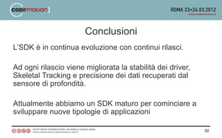 Conclusioni
L’SDK è in continua evoluzione con continui rilasci.

Ad ogni rilascio viene migliorata la stabilità dei driver,
Skeletal Tracking e precisione dei dati recuperati dal
sensore di profondità.

Attualmente abbiamo un SDK maturo per cominciare a
sviluppare nuove tipologie di applicazioni

                                                             52
 