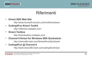 Riferimenti
•   Kinect SDK Web Site
        http://www.microsoft.com/en-us/kinectforwindows/
•   Coding4Fun Kinect Toolkit
        http://c4fkinect.codeplex.com/
•   Kinect Toolbox
        http://kinecttoolbox.codeplex.com/
•   Channel 9 Kinect for Windows SDK Quickstarts
        http://channel9.msdn.com/Series/KinectQuickstart
•   Coding4Fun @ Channel 9
        http://dev9.channel9.msdn.com/coding4fun/kinect

                                                           55
 