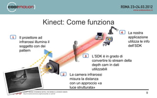 Kinect: Come funziona
                                                             La nostra
Il proiettore ad                                             applicazione
infrarossi illumina il                                       utilizza le info
soggetto con dei                                             dell’SDK
pattern
                                      L’SDK è in grado di
                                      convertire lo stream della
                                      depth cam in dati
                                      utilizzabili
                         La camera infrarossi
                         misura la distanza
                         con un approccio «a
                         luce strutturata»
                                                                          9
 
