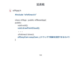 106
ofApp.h
#include “ofxKinect.h”
class ofApp : public ofBaseApp{
public:
void exit();
void drawPointCloud();
・・・
ofxkinect kinect;
ofEasyCam easyCam; //ドラッグで視線を変更できるカメラ
}
延長戦
 