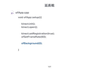 107
ofApp.cpp
void ofApp::setup(){
kinect.init();
kinect.open();
kinect.setRegistration(true);
ofSetFrameRate(60);
ofBackground(0);
}
延長戦
 