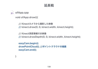 108
ofApp.cpp
void ofApp::draw(){
// Kinectカメラから撮影した映像
// kinect.draw(0, 0, kinect.width, kinect.height);
// Kinect深度情報付き映像
// kinect.drawDepth(0, 0, kinect.width, kinect.height);
easyCam.begin();
drawPointCloud(); //ポイントクラウドの描画
easyCam.end();
}
延長戦
 