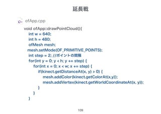 109
ofApp.cpp
void ofApp::drawPointCloud(){
int w = 640;
int h = 480;
ofMesh mesh;
mesh.setMode(OF_PRIMITIVE_POINTS);
int step = 2; //ポイントの間隔
for(int y = 0; y < h; y += step) {
for(int x = 0; x < w; x += step) {
if(kinect.getDistanceAt(x, y) > 0) {
mesh.addColor(kinect.getColorAt(x,y));
mesh.addVertex(kinect.getWorldCoordinateAt(x, y));
}
}
}
延長戦
 