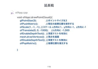 110
ofApp.cpp
void ofApp::drawPointCloud(){
glPointSize(3); //ポイントサイズを3
ofPushMatrix(); //現在の座標位置を保存する
ofScale(1, -1, -1); //スケール x方向に1、y方向に-1、z方向に-1
ofTranslate(0, 0, -1000); //z方向に -1,000
ofEnableDepthTest(); //深度テストを有効に
mesh.drawVertices(); //頂点を描画
ofDisableDepthTest(); //深度テストを無効に
ofPopMatrix(); //座標位置を復元する
}
延長戦
 