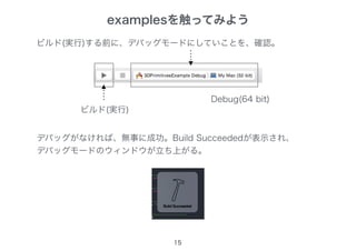 15
ビルド(実行)する前に、デバッグモードにしていことを、確認。
ビルド(実行)
デバッグがなければ、無事に成功。Build Succeededが表示され、
デバッグモードのウィンドウが立ち上がる。
examplesを触ってみよう
Debug(64 bit)
 