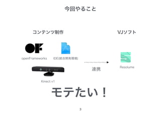 今回やること
3
openFrameworks IDE(統合開発環境)
コンテンツ制作
Kinect v1
Resolume
VJソフト
連携
モテたい！
 