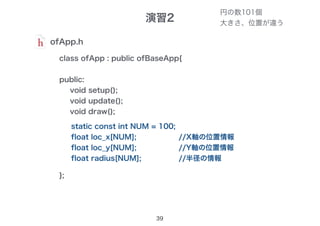 演習2
39
ofApp.h
class ofApp : public ofBaseApp{
public:
void setup();
void update();
void draw();
};
円の数101個
大きさ、位置が違う
static const int NUM = 100;
float loc_x[NUM];
float loc_y[NUM];
float radius[NUM];
//X軸の位置情報
//Y軸の位置情報
//半径の情報
 