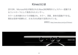 Kinectとは
4
2010年、Microsoft社が発売されたXbox360専用のジェスチャー認識でき
るコントローラとして発売されたセンサー。
カラーと赤外線のカメラが搭載され、カラー、深度、身体の認識ができる。
現在は芸術や医療など、さまざまな用途で活用されている。
参照元 http://www.xbox.com/ja-JP/kinect
 