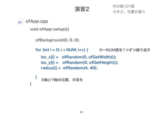 演習2
41
ofApp.cpp
void ofApp::setup(){
ofBackground(0, 0, 0);　
}
for (int i = 0; i < NUM; i++) {
}
loc_x[i] =
loc_y[i] =
radius[i] =
ofRandom(0, ofGetWidth());
ofRandom(0, ofGetHeight());
ofRandom(4, 40);
円の数101個
大きさ、位置が違う
0～NUM個を1つずつ繰り返す
X軸とY軸の位置、半径を
 