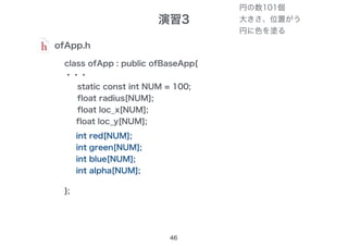 演習3
46
ofApp.h
class ofApp : public ofBaseApp{
・・・
static const int NUM = 100;
float radius[NUM];
float loc_x[NUM];
float loc_y[NUM];
};
int red[NUM];
int green[NUM];
int blue[NUM];
int alpha[NUM];
円の数101個
大きさ、位置がう
円に色を塗る
 