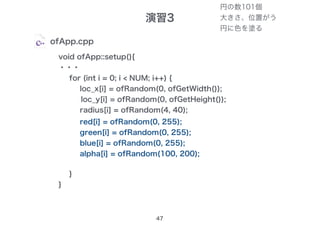 演習3
47
ofApp.cpp
void ofApp::setup(){
・・・
for (int i = 0; i < NUM; i++) {
loc_x[i] = ofRandom(0, ofGetWidth());
loc_y[i] = ofRandom(0, ofGetHeight());
radius[i] = ofRandom(4, 40);
}
}
red[i] = ofRandom(0, 255);
green[i] = ofRandom(0, 255);
blue[i] = ofRandom(0, 255);
alpha[i] = ofRandom(100, 200);
円の数101個
大きさ、位置がう
円に色を塗る
 