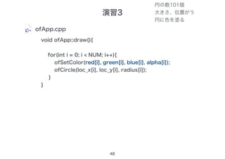 演習3
48
ofApp.cpp
void ofApp::draw(){
for(int i = 0; i < NUM; i++){
ofSetColor(255, 255, 255, 100);
ofCircle(loc_x[i], loc_y[i], radius[i]);
}
}
ofSetColor(red[i], green[i], blue[i], alpha[i]);
円の数101個
大きさ、位置がう
円に色を塗る
 