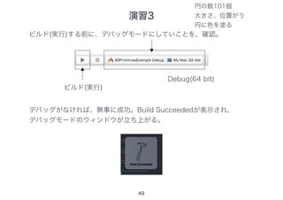 49
ビルド(実行)する前に、デバッグモードにしていことを、確認。
ビルド(実行)
デバッグがなければ、無事に成功。Build Succeededが表示され、
デバッグモードのウィンドウが立ち上がる。
Debug(64 bit)
演習3
円の数101個
大きさ、位置がう
円に色を塗る
 