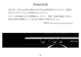 Kinectとは
52
2010年、Microsoft社が発売されたXbox360専用のジェスチャー認識で
きるコントローラとして発売されたセンサー。
カラーと赤外線のカメラが搭載され、カラー、深度、身体の認識ができる。
現在は芸術や医療など、さまざまな用途で活用されている。
参照元 http://www.xbox.com/ja-JP/kinect
 