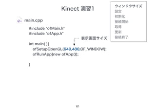 Kinect 演習1
61
main.cpp
#include "ofMain.h"
#include "ofApp.h"
int main( ){
ofSetupOpenGL(1024,768,OF_WINDOW);
ofRunApp(new ofApp());
}
ofSetupOpenGL(640,480,OF_WINDOW);
表示画面サイズ
ウィンドウサイズ
設定
初期化
接続開始
取得
更新
接続終了
 