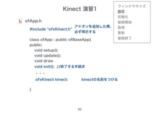 Kinect 演習1
62
ofApp.h
#include “ofxKinect.h”
アドオンを追加した際、
必ず明示する
class ofApp : public ofBaseApp{
public:
void setup();
void update();
void draw
・・・
}
void exit(); //終了する手続き
ofxKinect kinect; kinectの名前をつける
ウィンドウサイズ
設定
初期化
接続開始
取得
更新
接続終了
 