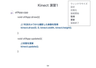 Kinect 演習1
64
ofApp.cpp
void ofApp::draw(){
}
// RGBカメラから撮影した映像を取得
kinect.draw(0, 0, kinect.width, kinect.height);
void ofApp::update(){
}
//状態を更新
kinect.update();
ウィンドウサイズ
設定
初期化
接続開始
取得
更新
接続終了
 