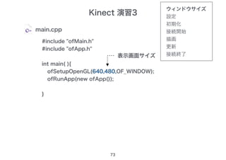 Kinect 演習3
73
main.cpp
#include "ofMain.h"
#include "ofApp.h"
int main( ){
ofSetupOpenGL(1280,480,OF_WINDOW);
ofRunApp(new ofApp());
}
ofSetupOpenGL(640,480,OF_WINDOW);
表示画面サイズ
ウィンドウサイズ
設定
初期化
接続開始
描画
更新
接続終了
 