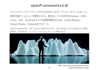 openFrameworksとは
8
クリエイティブコーディングのためのC++のオープンソースツールキット。
教育支援ツールとして開発された。現在は、5つのOS(Windows、OSX、
Linux、iOS、Android)と4つの開発環境(XCode、Code::Blocks、
Visual Studio、Eclipse)をサポート。
openFrameworksは、MIT Licenseで配布されており、誰でも自由にいかなる状況でも (商用/
非商用、公式/非公式、オープンソース/クローズソース) 使用できる。
参照　http://www.creativeapplications.net/
openframeworks/no_thing/
 