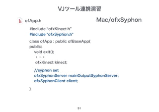 91
ofApp.h
#include “ofxKinect.h”
class ofApp : public ofBaseApp{
public:
void exit();
・・・
ofxKinect kinect;
}
Mac/ofxSyphon
#include "ofxSyphon.h"
//syphon set
ofxSyphonServer mainOutputSyphonServer;
ofxSyphonClient client;
VJツール連携演習
 