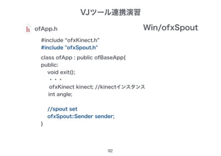 92
ofApp.h
#include “ofxKinect.h”
#include "ofxSpout.h"
class ofApp : public ofBaseApp{
public:
void exit();
・・・
ofxKinect kinect; //kinectインスタンス
int angle;
//spout set
ofxSpout::Sender sender;
}
Win/ofxSpout
VJツール連携演習
 