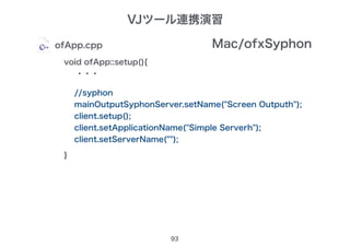 93
ofApp.cpp
void ofApp::setup(){
・・・
}
Mac/ofxSyphon
//syphon 　　
mainOutputSyphonServer.setName("Screen Outputh");
client.setup();
client.setApplicationName("Simple Serverh");
client.setServerName("");
VJツール連携演習
 