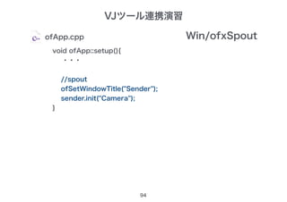 94
ofApp.cpp
void ofApp::setup(){
・・・
//spout
ofSetWindowTitle("Sender");
sender.init("Camera");
}
Win/ofxSpout
VJツール連携演習
 
