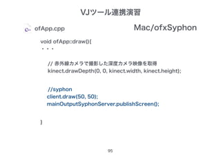 void ofApp::draw(){
・・・
// 赤外線カメラで撮影した深度カメラ映像を取得
kinect.drawDepth(0, 0, kinect.width, kinect.height);
}
VJツール連携演習
95
ofApp.cpp
//syphon
client.draw(50, 50);
mainOutputSyphonServer.publishScreen();
Mac/ofxSyphon
 