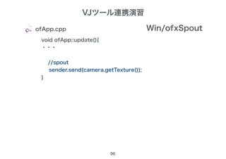 VJツール連携演習
96
ofApp.cpp
void ofApp::update(){
・・・
//spout
sender.send(camera.getTexture());
}
Win/ofxSpout
 