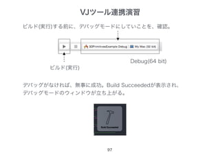 97
ビルド(実行)する前に、デバッグモードにしていことを、確認。
ビルド(実行)
デバッグがなければ、無事に成功。Build Succeededが表示され、
デバッグモードのウィンドウが立ち上がる。
Debug(64 bit)
VJツール連携演習
 