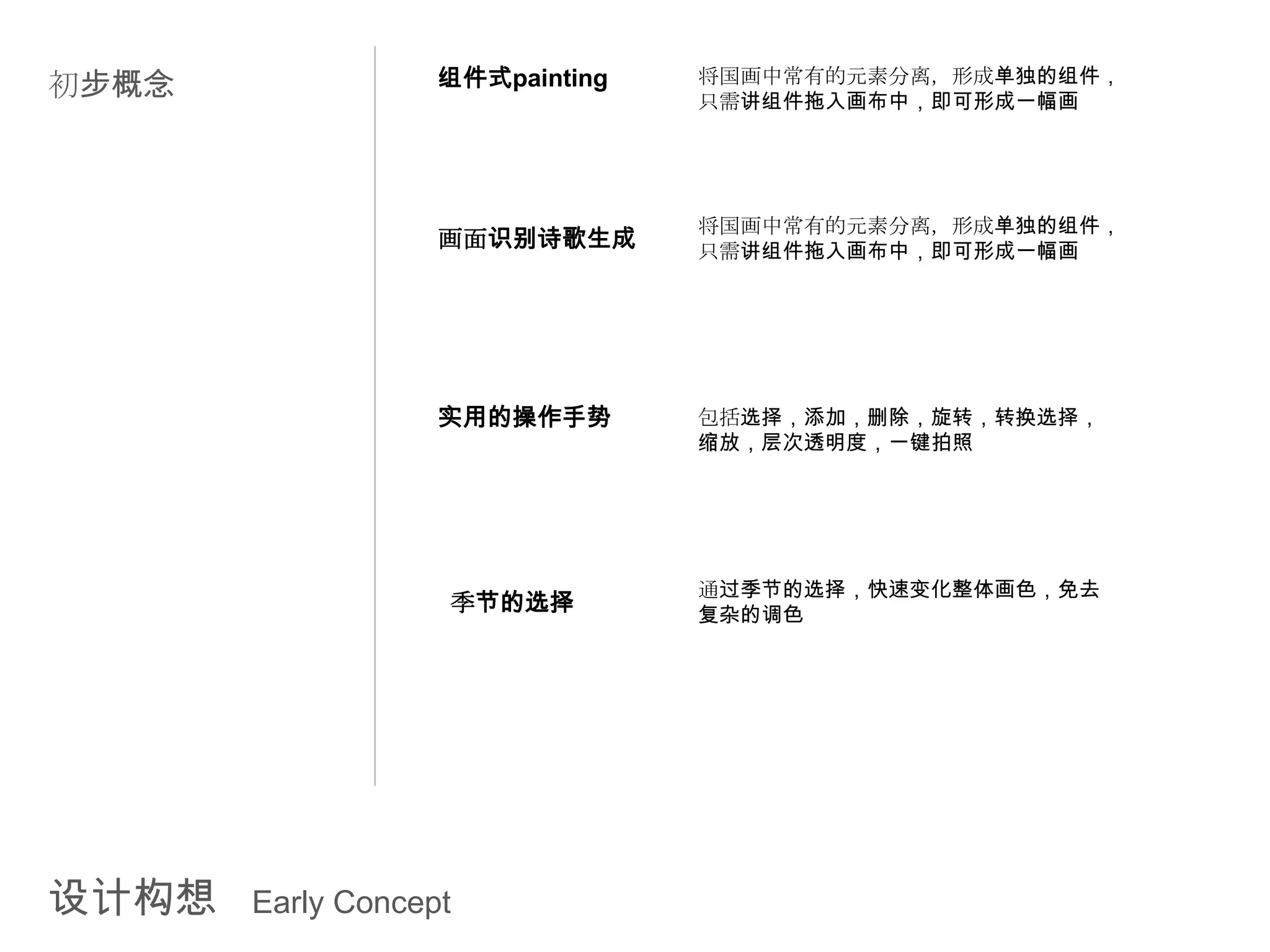 初步概念               组件式painting   将国画中常有的元素分离，形成单独的组件，
                                 只需讲组件拖入画布中，即可形成一幅画




                                 将国画中常有的元素分离，形成单独的组件，
                   画面识别诗歌生成      只需讲组件拖入画布中，即可形成一幅画




                   实用的操作手势       包括选择，添加，删除，旋转，转换选择，
                                 缩放，层次透明度，一键拍照




                                 通过季节的选择，快速变化整体画色，免去
                   季节的选择         复杂的调色




设计构想   Early Concept
 