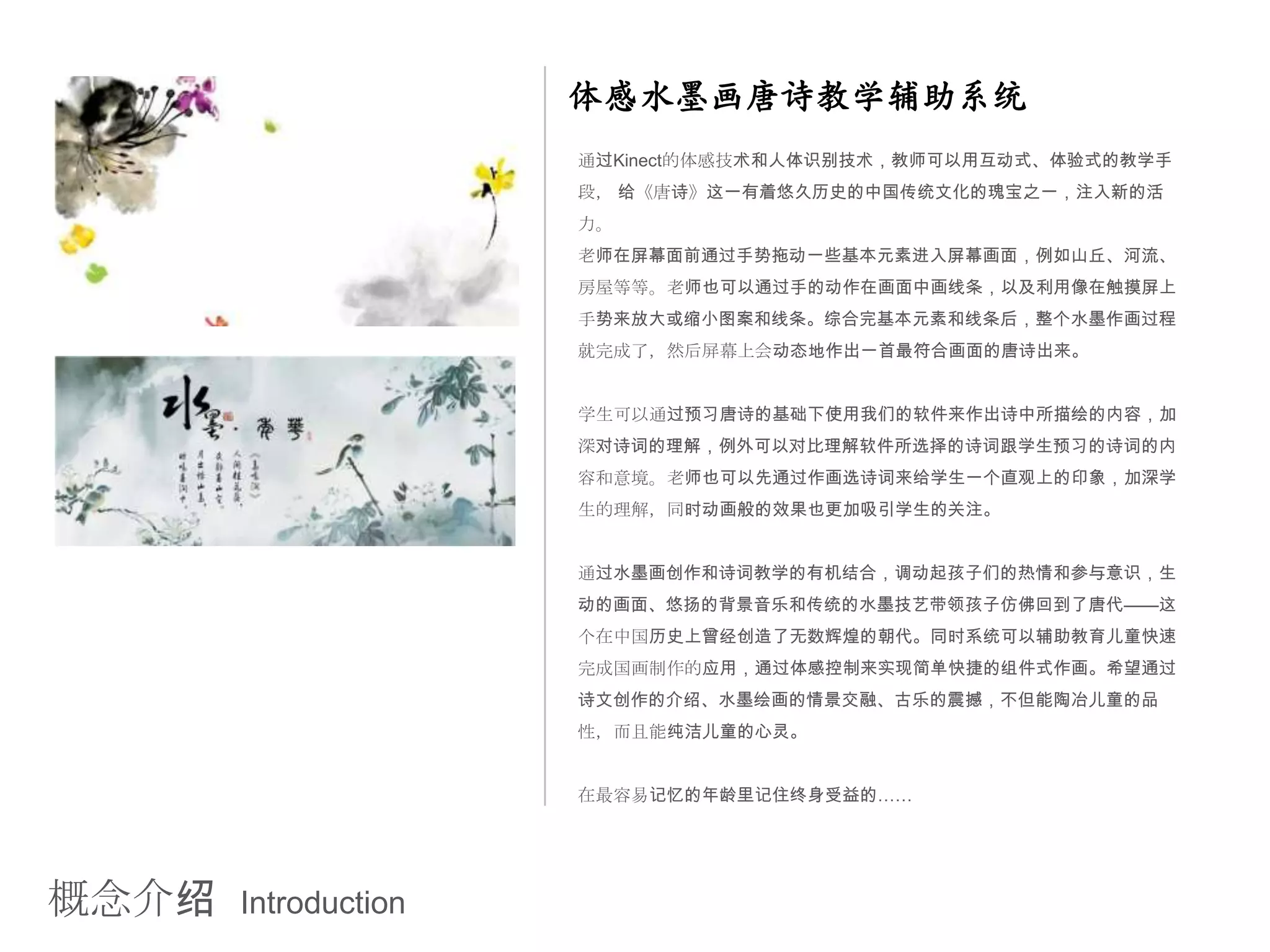 体感水墨画唐诗教学辅助系统
                      通过Kinect的体感技术和人体识别技术，教师可以用互动式、体验式的教学手
                      段， 给《唐诗》这一有着悠久历史的中国传统文化的瑰宝之一，注入新的活
                      力。
                      老师在屏幕面前通过手势拖动一些基本元素进入屏幕画面，例如山丘、河流、
                      房屋等等。老师也可以通过手的动作在画面中画线条，以及利用像在触摸屏上
                      手势来放大或缩小图案和线条。综合完基本元素和线条后，整个水墨作画过程
                      就完成了，然后屏幕上会动态地作出一首最符合画面的唐诗出来。


                      学生可以通过预习唐诗的基础下使用我们的软件来作出诗中所描绘的内容，加
                      深对诗词的理解，例外可以对比理解软件所选择的诗词跟学生预习的诗词的内
                      容和意境。老师也可以先通过作画选诗词来给学生一个直观上的印象，加深学
                      生的理解，同时动画般的效果也更加吸引学生的关注。


                      通过水墨画创作和诗词教学的有机结合，调动起孩子们的热情和参与意识，生
                      动的画面、悠扬的背景音乐和传统的水墨技艺带领孩子仿佛回到了唐代——这
                      个在中国历史上曾经创造了无数辉煌的朝代。同时系统可以辅助教育儿童快速
                      完成国画制作的应用，通过体感控制来实现简单快捷的组件式作画。希望通过
                      诗文创作的介绍、水墨绘画的情景交融、古乐的震撼，不但能陶冶儿童的品
                      性，而且能纯洁儿童的心灵。


                      在最容易记忆的年龄里记住终身受益的……




概念介绍   Introduction
 