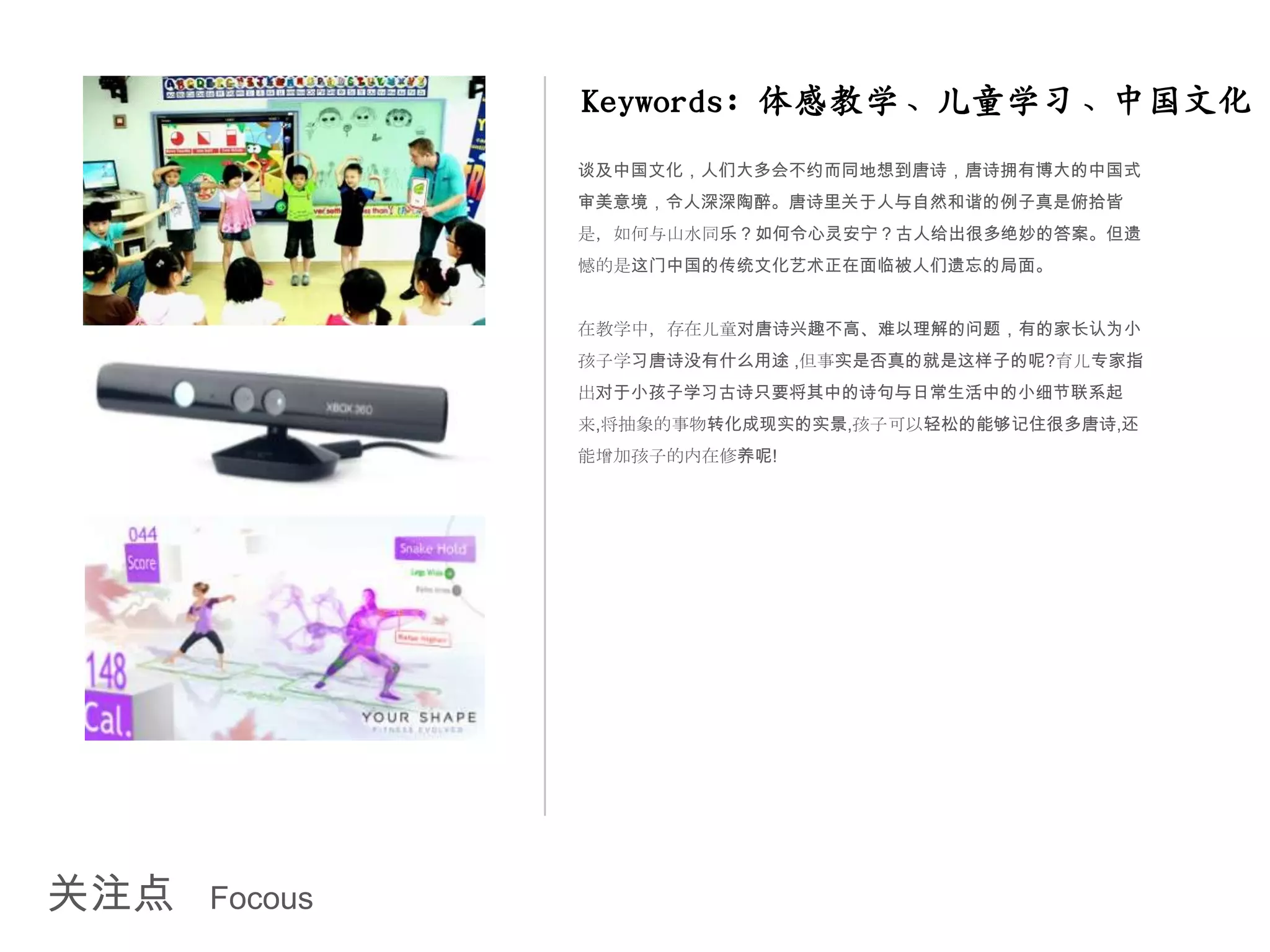 Keywords: 体感教学、儿童学习、中国文化
               谈及中国文化，人们大多会不约而同地想到唐诗，唐诗拥有博大的中国式
               审美意境，令人深深陶醉。唐诗里关于人与自然和谐的例子真是俯拾皆
               是，如何与山水同乐？如何令心灵安宁？古人给出很多绝妙的答案。但遗
               憾的是这门中国的传统文化艺术正在面临被人们遗忘的局面。


               在教学中，存在儿童对唐诗兴趣不高、难以理解的问题，有的家长认为小
               孩子学习唐诗没有什么用途 ,但事实是否真的就是这样子的呢?育儿专家指
               出对于小孩子学习古诗只要将其中的诗句与日常生活中的小细节联系起
               来,将抽象的事物转化成现实的实景,孩子可以轻松的能够记住很多唐诗,还
               能增加孩子的内在修养呢!




关注点   Focous
 