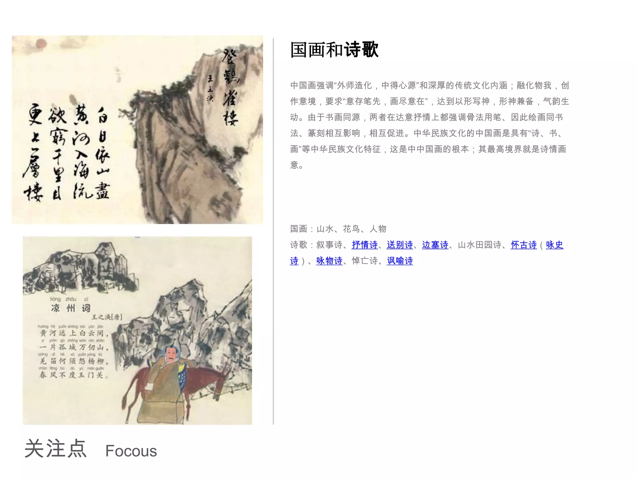 国画和诗歌
               中国画强调“外师造化，中得心源”和深厚的传统文化内涵；融化物我，创
               作意境，要求“意存笔先，画尽意在”，达到以形写神，形神兼备，气韵生
               动。由于书画同源，两者在达意抒情上都强调骨法用笔、因此绘画同书
               法、篆刻相互影响，相互促进。中华民族文化的中国画是具有“诗、书、
               画”等中华民族文化特征，这是中中国画的根本；其最高境界就是诗情画
               意。




               国画：山水、花鸟、人物
               诗歌：叙事诗、抒情诗、送别诗、边塞诗、山水田园诗、怀古诗（咏史
               诗）、咏物诗、悼亡诗、讽喻诗




关注点   Focous
 