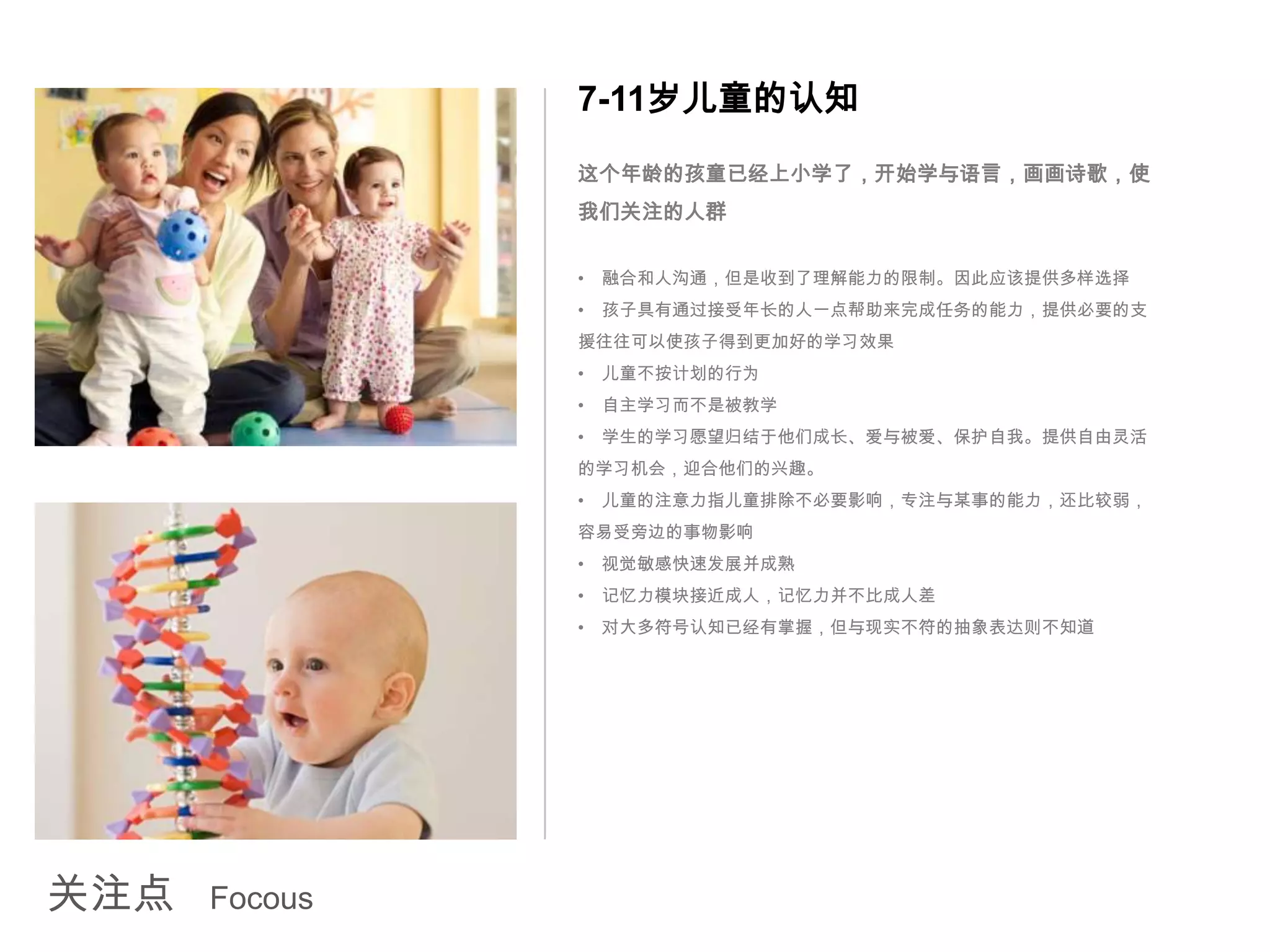 7-11岁儿童的认知
               这个年龄的孩童已经上小学了，开始学与语言，画画诗歌，使
               我们关注的人群


               •   融合和人沟通，但是收到了理解能力的限制。因此应该提供多样选择
               •   孩子具有通过接受年长的人一点帮助来完成任务的能力，提供必要的支
               援往往可以使孩子得到更加好的学习效果
               •   儿童不按计划的行为
               •   自主学习而不是被教学
               •   学生的学习愿望归结于他们成长、爱与被爱、保护自我。提供自由灵活
               的学习机会，迎合他们的兴趣。
               •   儿童的注意力指儿童排除不必要影响，专注与某事的能力，还比较弱，
               容易受旁边的事物影响
               •   视觉敏感快速发展并成熟
               •   记忆力模块接近成人，记忆力并不比成人差
               •   对大多符号认知已经有掌握，但与现实不符的抽象表达则不知道




关注点   Focous
 