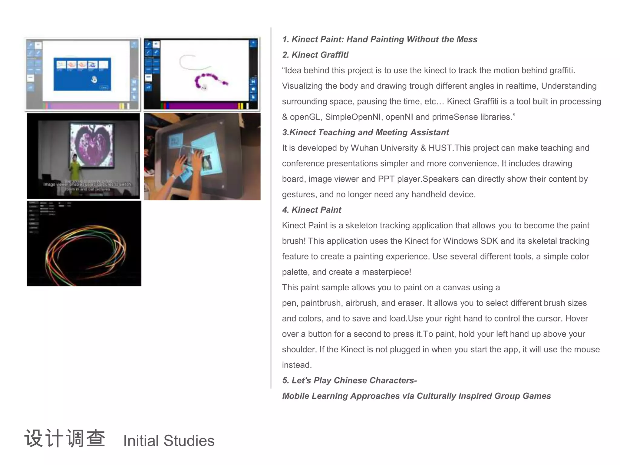 1. Kinect Paint: Hand Painting Without the Mess
                         2. Kinect Graffiti
                         “Idea behind this project is to use the kinect to track the motion behind graffiti.
                         Visualizing the body and drawing trough different angles in realtime, Understanding
                         surrounding space, pausing the time, etc… Kinect Graffiti is a tool built in processing
                         & openGL, SimpleOpenNI, openNI and primeSense libraries.”
                         3.Kinect Teaching and Meeting Assistant
                         It is developed by Wuhan University & HUST.This project can make teaching and
                         conference presentations simpler and more convenience. It includes drawing
                         board, image viewer and PPT player.Speakers can directly show their content by
                         gestures, and no longer need any handheld device.
                         4. Kinect Paint
                         Kinect Paint is a skeleton tracking application that allows you to become the paint
                         brush! This application uses the Kinect for Windows SDK and its skeletal tracking
                         feature to create a painting experience. Use several different tools, a simple color
                         palette, and create a masterpiece!
                         This paint sample allows you to paint on a canvas using a
                         pen, paintbrush, airbrush, and eraser. It allows you to select different brush sizes
                         and colors, and to save and load.Use your right hand to control the cursor. Hover
                         over a button for a second to press it.To paint, hold your left hand up above your
                         shoulder. If the Kinect is not plugged in when you start the app, it will use the mouse
                         instead.
                         5. Let's Play Chinese Characters-
                         Mobile Learning Approaches via Culturally Inspired Group Games




设计调查   Initial Studies
 