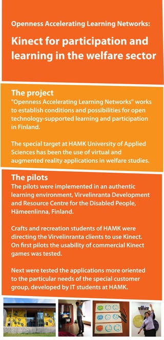 Openness Accelerating Learning Networks:
Kinect for participation and
learning in the welfare sector
The project
"Openness Accelerating Learning Networks" works
to establish conditions and possibilities for open
technology-supported learning and participation
in Finland.
The special target at HAMK University of Applied
Sciences has been the use of virtual and
augmented reality applications in welfare studies.
The pilots
The pilots were implemented in an authentic
learning environment, Virvelinranta Development
and Resource Centre for the Disabled People,
Hämeenlinna, Finland.
Crafts and recreation students of HAMK were
directing the Virvelinranta clients to use Kinect.
On first pilots the usability of commercial Kinect
games was tested.
Next were tested the applications more oriented
to the particular needs of the special customer
group, developed by IT students at HAMK.
 