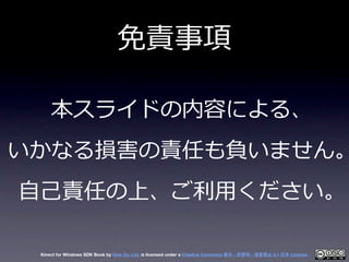 免責事項

     本スライドの内容による、
いかなる損害の責任も負いません。
⾃自⼰己責任の上、ご利利⽤用ください。

 Kinect for Windows SDK Book by Geis Co. Ltd. is licensed un...
