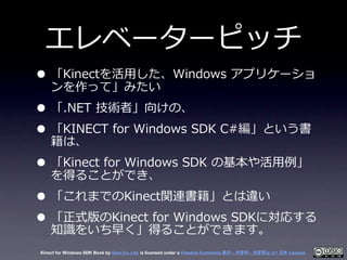 エレベーターピッチ
• 「Kinectを活⽤用した、Windows  アプリケーショ
  ンを作って」みたい
• 「.NET  技術者」向けの、
• 「KINECT  for  Windows  SDK  C#編」という書
  籍は、
• 「K...