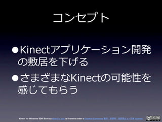 コンセプト

•Kinectアプリケーション開発
の敷居を下げる
•さまざまなKinectの可能性を
感じてもらう

 Kinect for Windows SDK Book by Geis Co. Ltd. is licensed under...