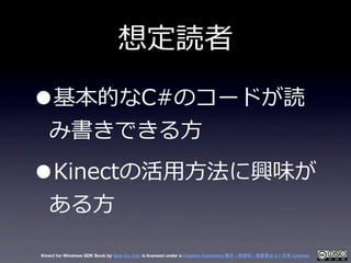想定読者

•  基本的なC#のコードが読
   み書きできる⽅方

•  Kinectの活⽤用⽅方法に興味が
   ある⽅方

Kinect for Windows SDK Book by Geis Co. Ltd. is licensed ...