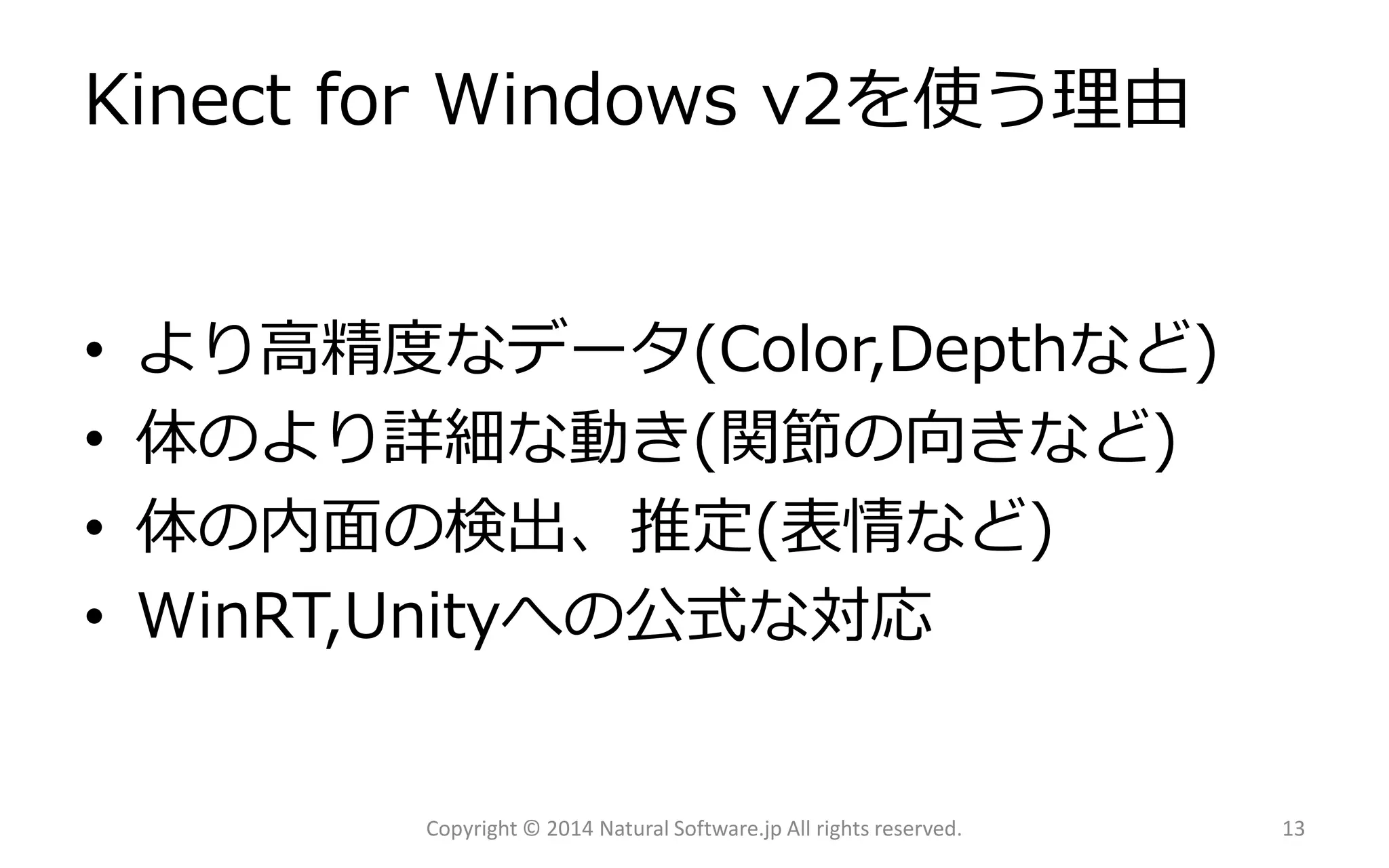 Kinect for Windows v2を使う理由 
•より高精度なデータ(Color,Depthなど) 
•体のより詳細な動き(関節の向きなど) 
•体の内面の検出、推定(表情など) 
•WinRT,Unityへの公式な対応 
Copyright © 2014 Natural Software.jp All rights reserved. 13 
 