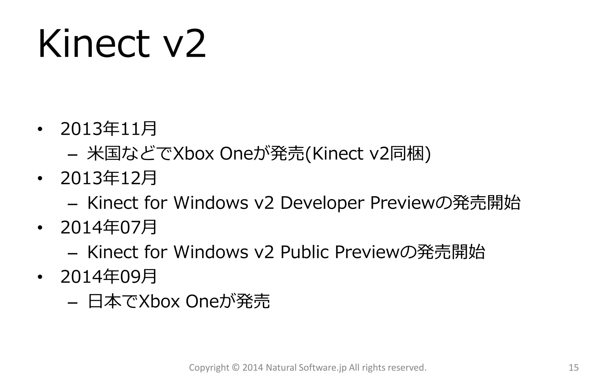 Kinect v2 
•2013年11月 
–米国などでXbox Oneが発売(Kinect v2同梱) 
•2013年12月 
–Kinect for Windows v2 DeveloperPreviewの発売開始 
•2014年07月 
–Kinect for Windows v2 PublicPreviewの発売開始 
•2014年09月 
–日本でXboxOneが発売 
Copyright © 2014 Natural Software.jp All rights reserved. 15 
 