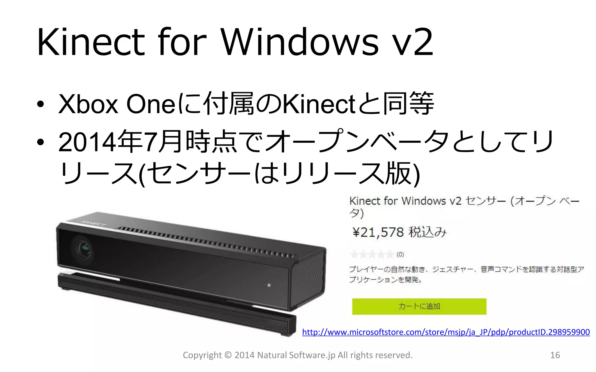 Kinectfor Windows v2 
•Xbox Oneに付属のKinectと同等 
•2014年7月時点でオープンベータとしてリ リース(センサーはリリース版) 
Copyright © 2014 Natural Software.jp All rights reserved. 
http://www.microsoftstore.com/store/msjp/ja_JP/pdp/productID.298959900 
16 
 