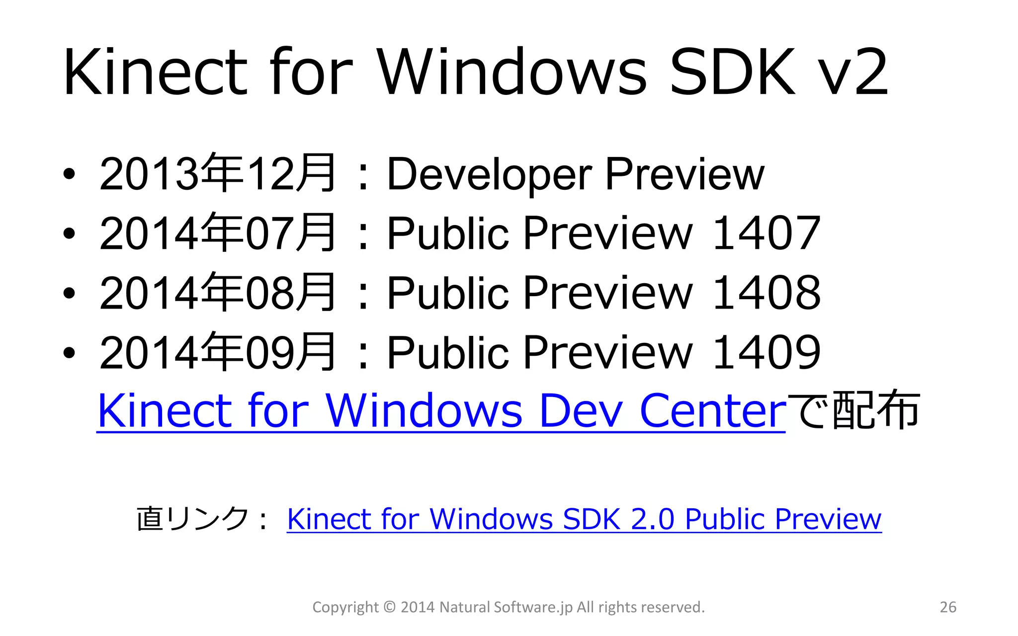 Kinectfor WindowsSDK v2 
•2013年12月：DeveloperPreview 
•2014年07月：PublicPreview1407 
•2014年08月：PublicPreview1408 
•2014年09月：PublicPreview1409 
Kinect for Windows Dev Centerで配布 
直リンク：Kinect for Windows SDK 2.0 Public Preview 
Copyright © 2014 Natural Software.jp All rights reserved. 26 
 