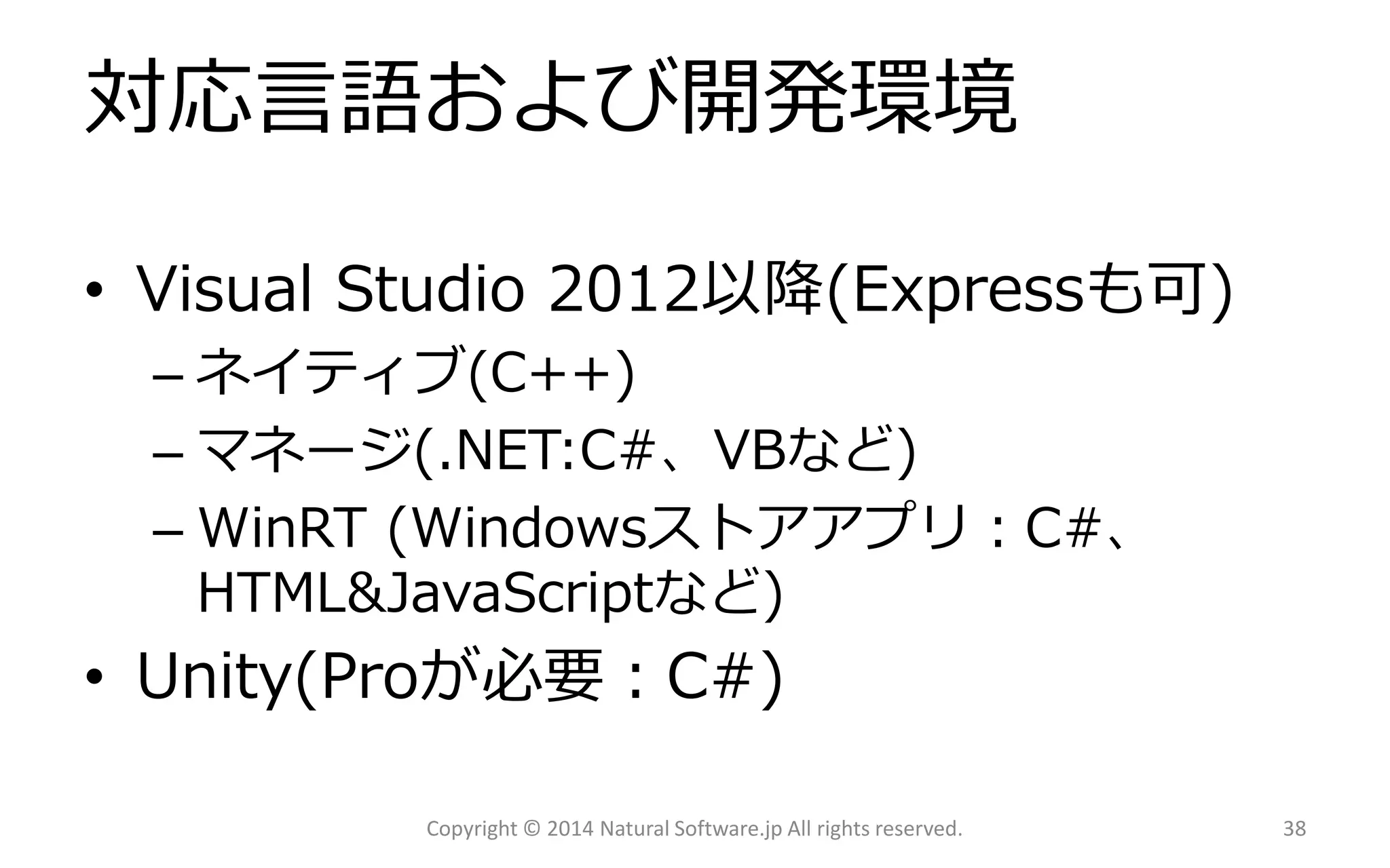 対応言語および開発環境 
•Visual Studio 2012以降(Expressも可) 
–ネイティブ(C++) 
–マネージ(.NET:C#、VBなど) 
–WinRT(Windowsストアアプリ：C#、 HTML&JavaScriptなど) 
•Unity(Proが必要：C#) 
Copyright © 2014 Natural Software.jp All rights reserved. 38 
 