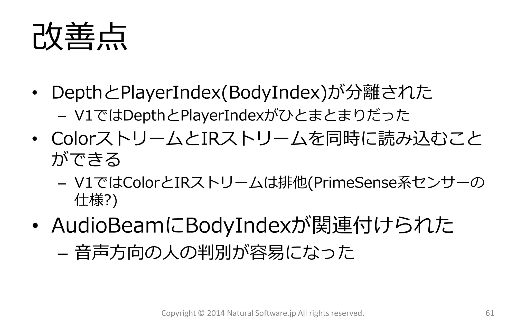 改善点 
•DepthとPlayerIndex(BodyIndex)が分離された 
–V1ではDepthとPlayerIndexがひとまとまりだった 
•ColorストリームとIRストリームを同時に読み込むこと ができる 
–V1ではColorとIRストリームは排他(PrimeSense系センサーの 仕様?) 
•AudioBeamにBodyIndexが関連付けられた 
–音声方向の人の判別が容易になった 
Copyright © 2014 Natural Software.jp All rights reserved. 61 
 