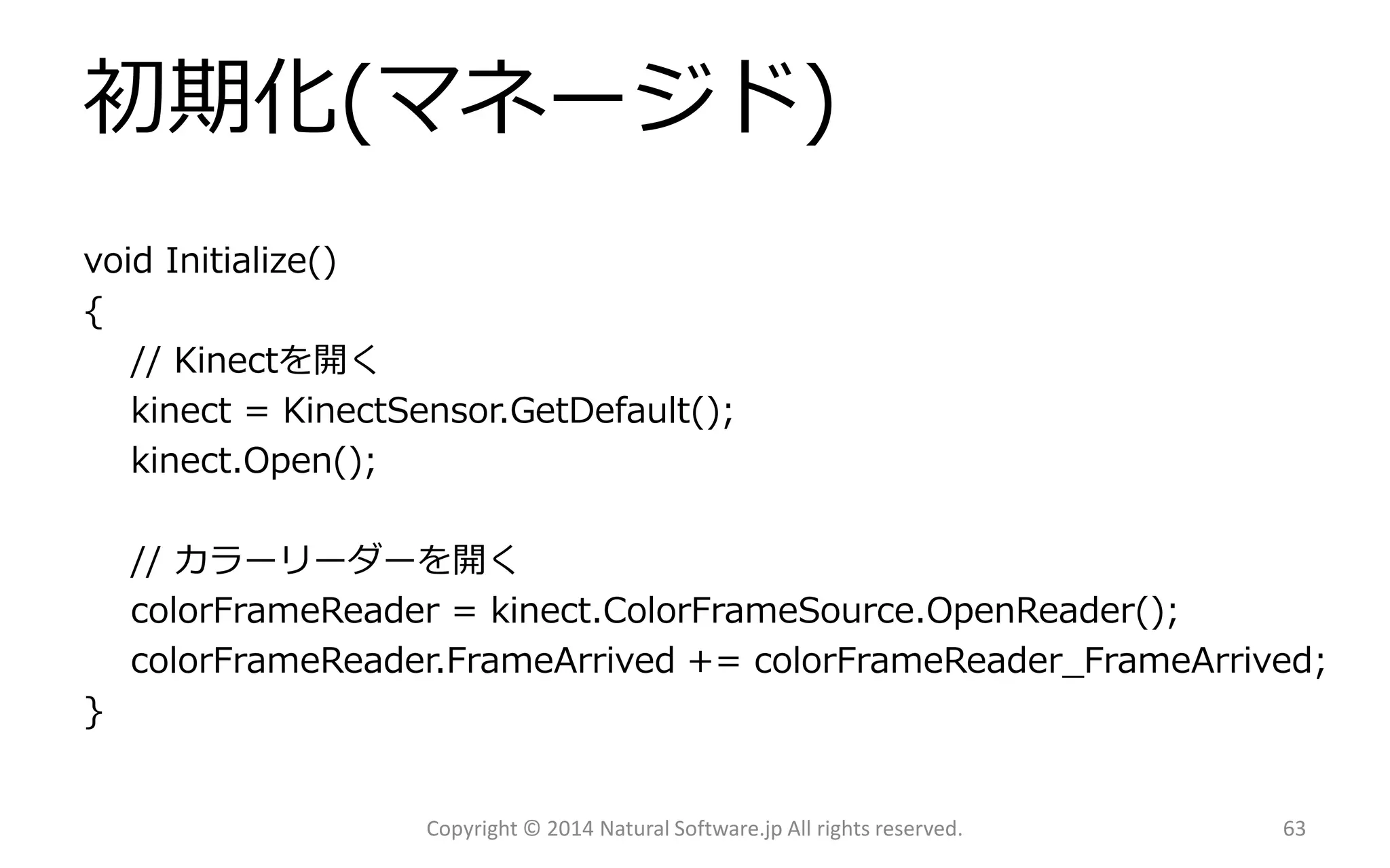 初期化(マネージド) 
void Initialize() 
{ 
// Kinectを開く 
kinect= KinectSensor.GetDefault(); 
kinect.Open(); 
// カラーリーダーを開く 
colorFrameReader= kinect.ColorFrameSource.OpenReader(); 
colorFrameReader.FrameArrived+= colorFrameReader_FrameArrived; 
} 
Copyright © 2014 Natural Software.jp All rights reserved. 63 
 