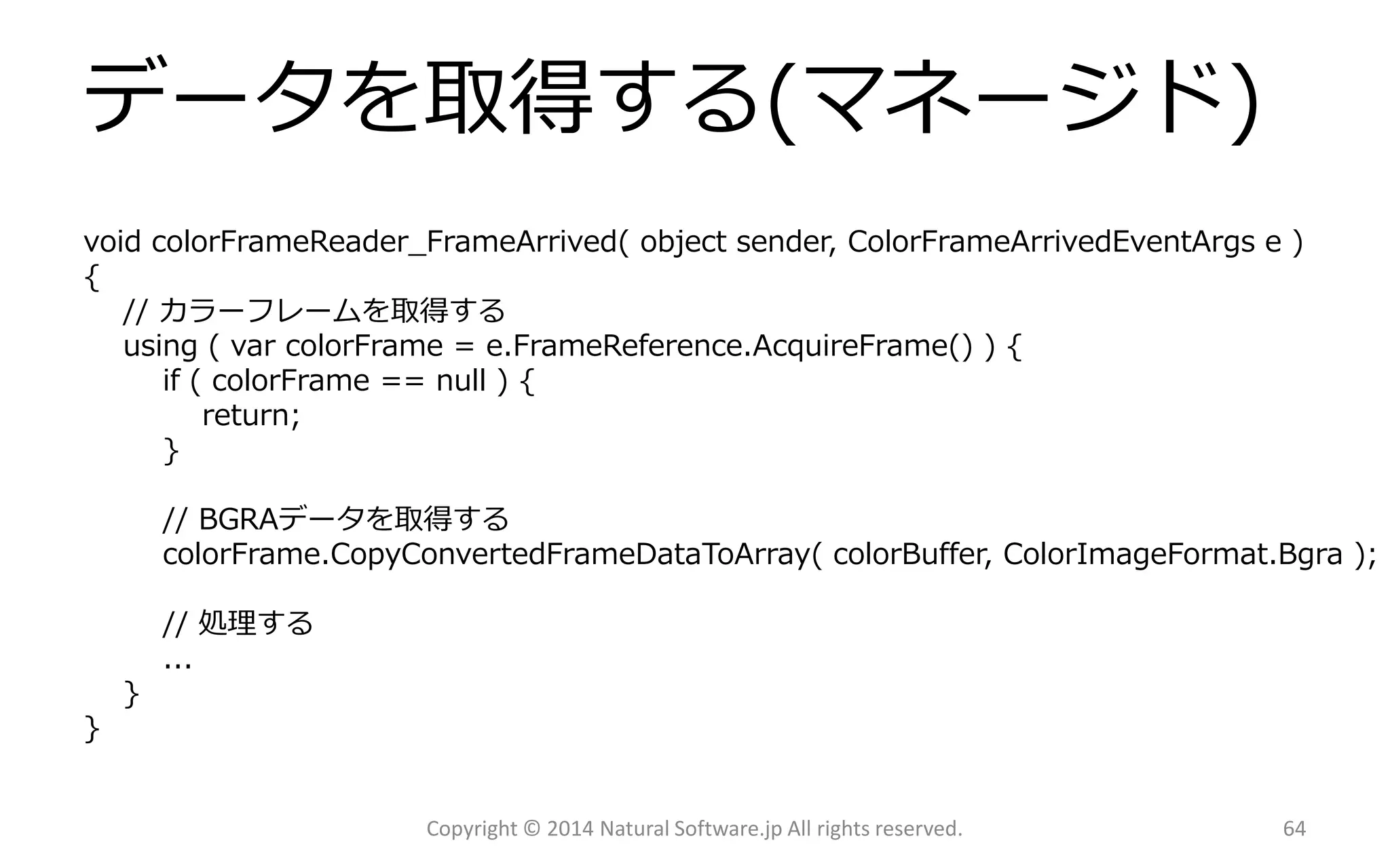 データを取得する(マネージド) 
void colorFrameReader_FrameArrived( object sender, ColorFrameArrivedEventArgse ) 
{ 
// カラーフレームを取得する 
using ( varcolorFrame= e.FrameReference.AcquireFrame() ) { 
if ( colorFrame== null ) { 
return; 
} 
// BGRAデータを取得する 
colorFrame.CopyConvertedFrameDataToArray(colorBuffer, ColorImageFormat.Bgra); 
// 処理する 
... 
} 
} 
Copyright © 2014 Natural Software.jp All rights reserved. 64 
 