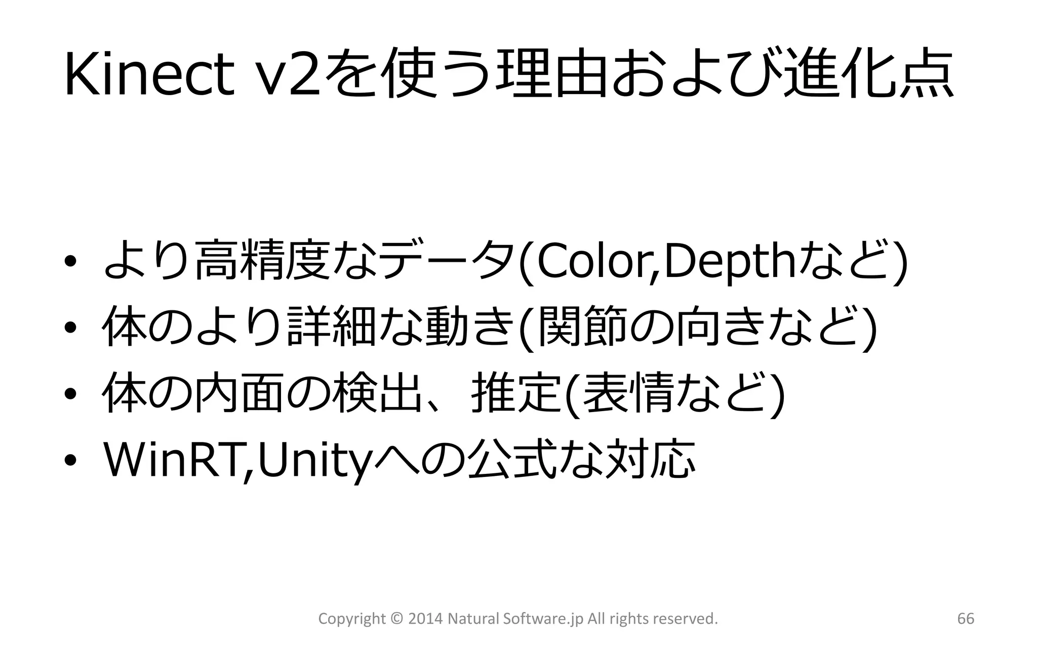 Kinect v2を使う理由および進化点 
•より高精度なデータ(Color,Depthなど) 
•体のより詳細な動き(関節の向きなど) 
•体の内面の検出、推定(表情など) 
•WinRT,Unityへの公式な対応 
Copyright © 2014 Natural Software.jp All rights reserved. 66 
 
